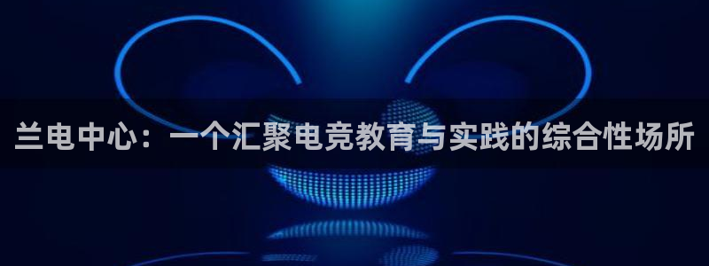 米兰电竞游戏：兰电中心：一个汇聚电竞教育与实践的综合性场所